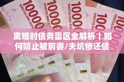 武汉离婚时债务雷区全解析｜如何防止被前妻/夫坑惨还债？